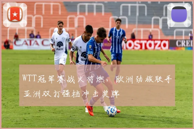 WTT冠军赛战火将燃，欧洲劲旅联手亚洲双打强档冲击奖牌