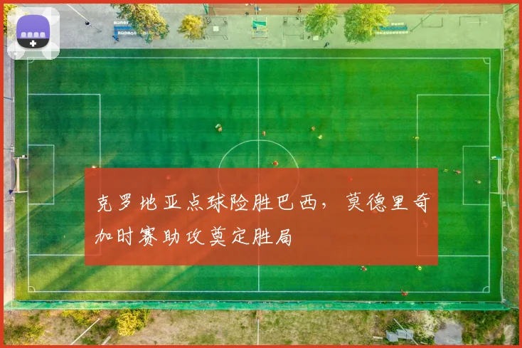 克罗地亚点球险胜巴西，莫德里奇加时赛助攻奠定胜局