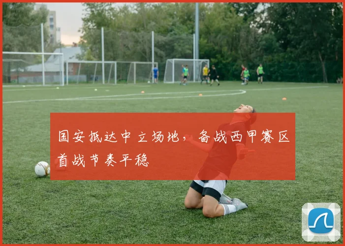 国安抵达中立场地，备战西甲赛区首战节奏平稳