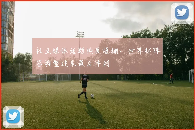 社交媒体话题热度爆棚，世界杯阵容调整迎来最后冲刺