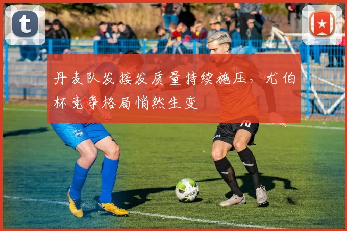 丹麦队发接发质量持续施压，尤伯杯竞争格局悄然生变