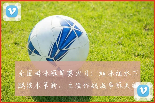 全国游泳冠军赛次日：蛙泳组水下腿技术革新，主场作战成争冠关键变量