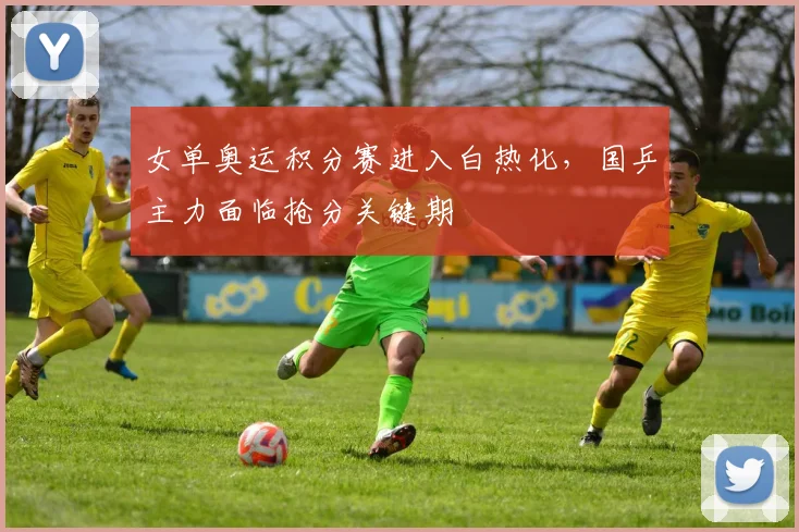 女单奥运积分赛进入白热化，国乒主力面临抢分关键期