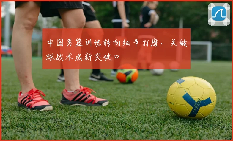 中国男篮训练转向细节打磨，关键球战术成新突破口