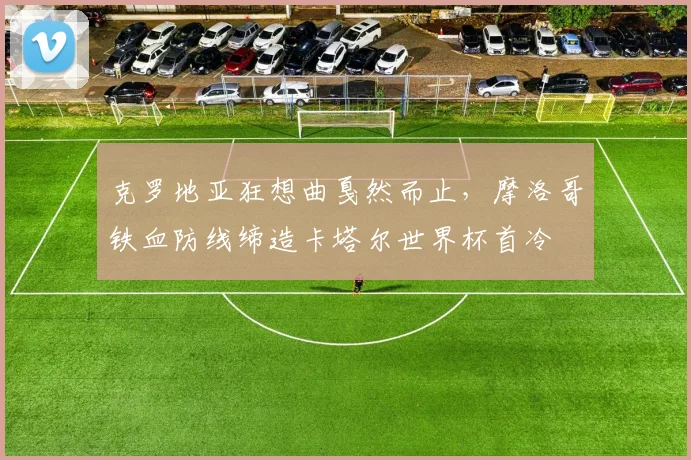 克罗地亚狂想曲戛然而止，摩洛哥铁血防线缔造卡塔尔世界杯首冷
