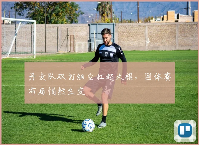 丹麦队双打组合扛起大旗，团体赛布局悄然生变